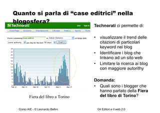 Quanto si parla di “case editrici” nella blogosfera? Technorati  ci permette di: visualizzare il trend delle citazioni di particolari keyword nei blog Identificare i blog che linkano ad un sito web Limitare la ricerca ai blog  con maggiore autorithy Domanda: Quali sono i blogger che hanno parlato della  Fiera del libro di Torino ? Fiera del libro a Torino 