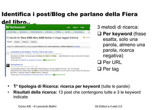 Identifica i post/Blog che parlano della Fiera del libro.. 1 ° tipologia di Ricerca: ricerca per keyword  (tutte le parole): Risultati della ricerca:  13 post che contengono tutte e 3 le keyword indicate 3 metodi di ricerca: Per keyword  (frase esatta, solo una parola, almeno una parola, ricerca negativa) Per URL Per tag 