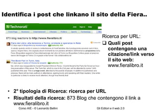 Identifica i post che linkano il sito della Fiera.. 2° tipologia di Ricerca: ricerca per URL Risultati della ricerca:  873 Blog che contengono il link a www.fieralibro.it Ricerca per URL: Quali post contengono una citazione/link verso il sito web:  www.fieralibro.it 