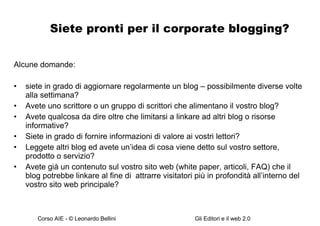 Siete pronti per il corporate blogging? Alcune domande: siete in grado di aggiornare regolarmente un blog – possibilmente diverse volte alla settimana? Avete uno scrittore o un gruppo di scrittori che alimentano il vostro blog? Avete qualcosa da dire oltre che limitarsi a linkare ad altri blog o risorse informative? Siete in grado di fornire informazioni di valore ai vostri lettori? Leggete altri blog ed avete un’idea di cosa viene detto sul vostro settore, prodotto o servizio? Avete già un contenuto sul vostro sito web (white paper, articoli, FAQ) che il blog potrebbe linkare al fine di  attrarre visitatori più in profondità all’interno del vostro sito web principale? 