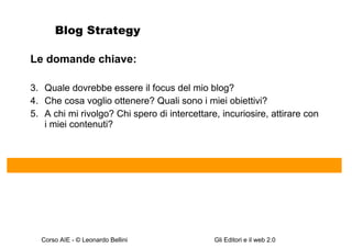 Blog Strategy Le domande chiave: Quale dovrebbe essere il focus del mio blog? Che cosa voglio ottenere? Quali sono i miei obiettivi? A chi mi rivolgo? Chi spero di intercettare, incuriosire, attirare con i miei contenuti?  