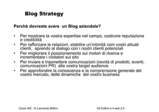 Blog Strategy Perché dovreste avere  un Blog aziendale? Per mostrare la vostra expertise nel campo, costruire reputazione e credibilità Per rafforzare le relazioni, stabilire un’intimità coni vostri attuali clienti,  aprendo al dialogo con i nostri clienti potenziali Per migliorare il posizionamento sui motori di ricerca e incrementare i visitatori sul sito Per inviare e trasmettere comunicazioni (novità di prodotti, eventi, comunicazioni PR)  alla vostra target audience Per approfondire la conoscenza e la comprensione generale del vostro mercato, delle dinamiche  del vostro business 