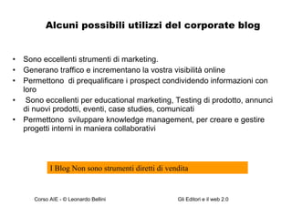 Alcuni possibili utilizzi del corporate blog Sono eccellenti strumenti di marketing.  Generano traffico e incrementano la vostra visibilità online Permettono  di prequalificare i prospect condividendo informazioni con loro Sono eccellenti per educational marketing, Testing di prodotto, annunci di nuovi prodotti, eventi, case studies, comunicati  Permettono  sviluppare knowledge management, per creare e gestire progetti interni in maniera collaborativi I Blog Non sono strumenti diretti di vendita 