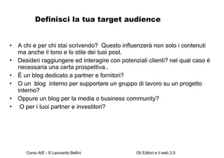 Definisci la tua target audience A chi e per chi stai scrivendo?  Questo influenzerà non solo i contenuti ma anche il tono e lo stile dei tuoi post. Desideri raggiungere ed interagire con potenziali clienti? nel qual caso è necessaria una certa prospettiva.. È un blog dedicato a partner e fornitori? O un  blog  interno per supportare un gruppo di lavoro su un progetto interno? Oppure un blog per la media o business community? O per i tuoi partner e investitori?  