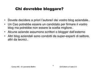 Chi dovrebbe bloggare? Dovete decidere a priori l’autore/i dei vostro blog aziendale.. Un Ceo potrebbe essere un candidato per firmare il vostro blog ma potrebbe non essere la scelta migliore.. Alcune aziende assumono scrittori o blogger dall’esterno Altri blog aziendali sono condotti da super-esperti di settore, altri da tecnici.. 
