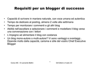 Requisiti per un blogger di successo Capacità di scrivere in maniera naturale, con voce umana ed autentica Tempo da dedicare al posting, almeno 2 volte alla settimana Tempo per monitorare i commenti e gli altri blog Abilità nell’ascoltare e selezionare i commenti e modellare il blog verso una conversazione con i lettori L’impegno ad alimentare il blog con costanza Un blog mono-autore o multi-autore? Vi sono vantaggi e svantaggi.. Dipende molto dalla capacità, carisma e stile del vostro Chief Executive Blogger 