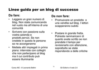Linee guida per un blog di successo Da fare: Leggere un gran numero di blog. Non state comunicando nel vuoto ma all’interno di una comunità Scrivere con passione sulla vostra azienda e prodotti,servizi. Se non credete in questo le persone se ne accorgeranno Mettete altri impiegati in primo piano: interviste con colleghi che non partecipano al blog ma il cui contributo può essere illuminante Da non fare: Promuovere un prodotto  o una vendita sul blog. I lettori scapperanno subito Postare in grande fretta. Potreste rammaricarvi di quanto avete scritto se non prendete il tempo per revisionarlo con attenzione, soprattutto se state rispondendo a delle critiche 