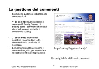 La gestione dei commenti I commenti guidano e indirizzano le conversazioni 1° decisione : devono apparire i commenti? Randy Baesler di Boeing posta i commenti che riceve via email ma non permette i commnenti sul blog 2° decisione:  anche quelli negativi? Secondo Bob Lutz,, i commenti sono una fonte di ricchezza È importante pubblicare anche i commenti negativi, per aumentare la nostra credibilità e reputazione http://boeingblogs.com/randy/ È consigliabile abilitare i commenti 