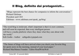 Il Blog, definito dai protagonisti… “ Blogs represent the best chance for companies to inform the conversation.”  Richard Edelman  President and CEO  Edelman - www.edelman.com/speak_up/blog/ “ The word blog is irrelevant, what's important is that it is now common,  and will soon be expected, that every intelligent person  will have a media platform where they share what they care about with the world.”  Seth Godin - Author  –  sethgodin.typepad.com “ The future of blogs will have arrived when you check your favorite blog  for sports news in the morning, instead of your local paper.”  Richard MacManus Founder / Editor ReadWriteWeb  