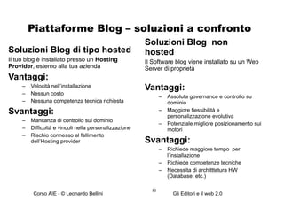 Piattaforme Blog – soluzioni a confronto Soluzioni Blog di tipo hosted  Il tuo blog è installato presso un  Hosting Provider , esterno alla tua azienda Vantaggi: Velocità nell’installazione Nessun costo Nessuna competenza tecnica richiesta Svantaggi: Mancanza di controllo sul dominio Difficoltà e vincoli nella personalizzazione  Rischio connesso al fallimento dell’Hosting provider Soluzioni Blog  non hosted  Il Software blog viene installato su un Web Server di proprietà Vantaggi: Assoluta governance e controllo su dominio Maggiore flessibilità e personalizzazione evolutiva Potenziale migliore posizionamento sui motori Svantaggi: Richiede maggiore tempo  per l’installazione Richiede competenze tecniche Necessita di architttetura HW (Database, etc.)  