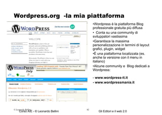 Wordpress.org  -la mia piattaforma preferita Wordpress è la piattaforma Blog professionale gratuita più diffusa Conta su una community di sviluppatori vastissima Garantisce la massima personalizzazione in termini di layout grafici, plugin, widget È una piattaforma localizzata (es. anche la versione con il menu in italiano) Alcune community e  Blog dedicati a Wordpress: -  www.wordpress-it.it   - www.wordpressmania.it © Leonardo Bellini.  