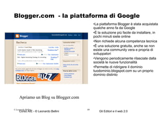 Blogger.com  - la piattaforma di Google La piattaforma Blogger è stata acquistata qualche anno fa da Google È la soluzione più facile da installare, in pochi minuti siete online Non richiede alcuna competenza tecnica È una soluzione gratuita, anche se non esiste una community vera e propria di sviluppatori Vengono periodicamente rilasciate dalla società le nuove funzionalità Permette di ridirigere il dominio tuodominio.blogspot.com su un proprio dominio distinto © Leonardo Bellini.  Apriamo un Blog su Blogger.com 