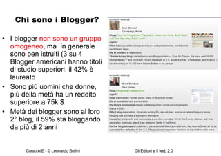 Chi sono i Blogger? I blogger  non sono un gruppo omogeneo , ma  in generale sono ben istruiti (3 su 4 Blogger americani hanno titoli di studio superiori, il 42% è laureato Sono più uomini che donne, più della metà ha un reddito superiore a 75k $ Metà dei blogger sono al loro 2° blog, il 59% sta bloggando da più di 2 anni 