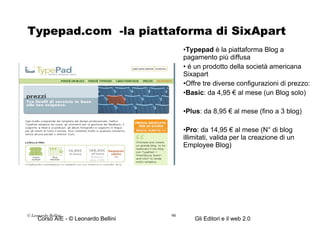 Typepad.com  -la piattaforma di SixApart Typepad  è la piattaforma Blog a pagamento più diffusa é un prodotto della società americana Sixapart Offre tre diverse configurazioni di prezzo: Basic : da 4,95 € al mese (un Blog solo) Plus : da 8,95 € al mese (fino a 3 blog) Pro : da 14,95 € al mese (N° di blog illimitati, valida per la creazione di un Employee Blog) © Leonardo Bellini.  