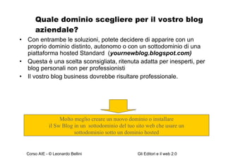 Quale dominio scegliere per il vostro blog aziendale? Con entrambe le soluzioni, potete decidere di apparire con un proprio dominio distinto, autonomo o con un sottodominio di una piattaforma hosted Standard  ( yournewblog.blogspot.com) Questa è una scelta sconsigliata, ritenuta adatta per inesperti, per blog personali non per professionisti Il vostro blog business dovrebbe risultare professionale. Molto meglio creare un nuovo dominio o installare il Sw Blog in un  sottodominio del tuo sito web che usare un  sottodominio sotto un dominio hosted 