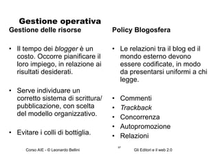 Gestione operativa  Gestione delle risorse Il tempo dei  blogger  è un costo. Occorre pianificare il loro impiego, in relazione ai risultati desiderati. Serve individuare un corretto sistema di scrittura/pubblicazione, con scelta del modello organizzativo. Evitare i colli di bottiglia. Policy Blogosfera Le relazioni tra il blog ed il mondo esterno devono essere codificate, in modo da presentarsi uniformi a chi legge. Commenti Trackback Concorrenza Autopromozione Relazioni 