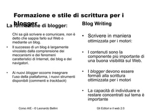 Formazione e stile di scrittura per i blogger La formazione di blogger: Chi sa già scrivere e comunicare, non è detto che sappia farlo sul Web o mediante un blog. Il successo di un blog è largamente vincolato dalla comprensione dei meccanismi e dei fenomeni caratteristici di Internet, dei blog e dei navigatori. Ai nuovi  blogger  occorre insegnare l’uso della piattaforma, i nuovi strumenti disponibili (commenti e  trackback ) Blog Writing Scrivere in maniera  ottimizzata per i motori: I contenuti sono la componente più importante di una buona visibilità sul Web. I  blogger  devono essere formati alla scrittura ottimizzata per i motori La capacità di individuare e restare concentrati sul tema è importante 