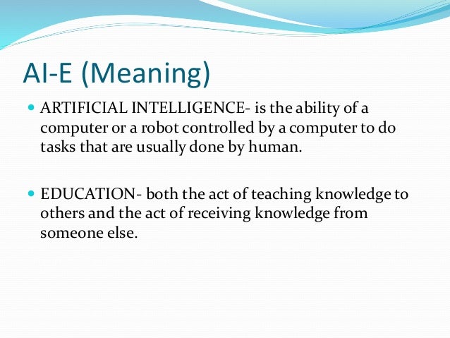 AI-E (Meaning)
 ARTIFICIAL INTELLIGENCE- is the ability of a
computer or a robot controlled by a computer to do
tasks that are usually done by human.
 EDUCATION- both the act of teaching knowledge to
others and the act of receiving knowledge from
someone else.
 