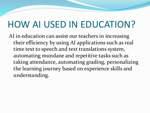 HOW AI USED IN EDUCATION?
AI in education can assist our teachers in increasing
their efficiency by using AI applications such as real
time text to speech and text translations system,
automating mundane and repetitive tasks such as
taking attendance, automating grading, personalizing
the learning journey based on experience skills and
understanding.
 