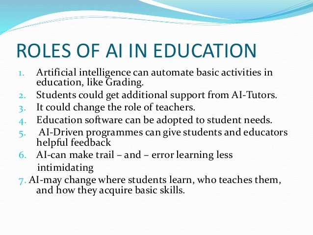 ROLES OF AI IN EDUCATION
1. Artificial intelligence can automate basic activities in
education, like Grading.
2. Students could get additional support from AI-Tutors.
3. It could change the role of teachers.
4. Education software can be adopted to student needs.
5. AI-Driven programmes can give students and educators
helpful feedback
6. AI-can make trail – and – error learning less
intimidating
7. AI-may change where students learn, who teaches them,
and how they acquire basic skills.
 