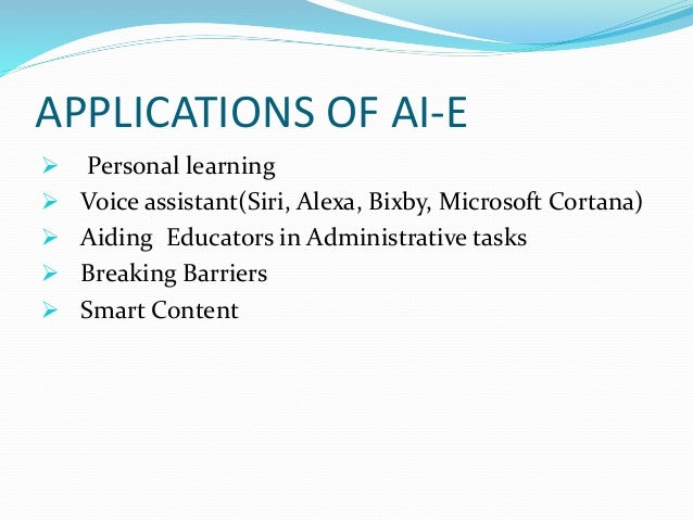APPLICATIONS OF AI-E
 Personal learning
 Voice assistant(Siri, Alexa, Bixby, Microsoft Cortana)
 Aiding Educators in Administrative tasks
 Breaking Barriers
 Smart Content
 