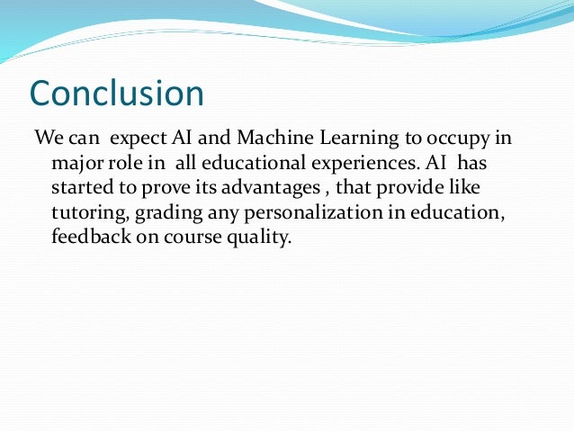 Conclusion
We can expect AI and Machine Learning to occupy in
major role in all educational experiences. AI has
started to prove its advantages , that provide like
tutoring, grading any personalization in education,
feedback on course quality.
 