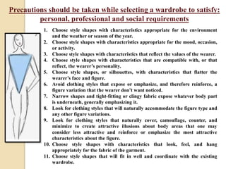 Precautions should be taken while selecting a wardrobe to satisfy:
personal, professional and social requirements
1. Choose style shapes with characteristics appropriate for the environment
and the weather or season of the year.
2. Choose style shapes with characteristics appropriate for the mood, occasion,
or activity.
3. Choose style shapes with characteristics that reflect the values of the wearer.
4. Choose style shapes with characteristics that are compatible with, or that
reflect, the wearer’s personality.
5. Choose style shapes, or silhouettes, with characteristics that flatter the
wearer’s face and figure.
6. Avoid clothing styles that expose or emphasize, and therefore reinforce, a
figure variation that the wearer don’t want noticed.
7. Narrow shapes and tight-fitting or clingy fabric expose whatever body part
is underneath, generally emphasizing it.
8. Look for clothing styles that will naturally accommodate the figure type and
any other figure variations.
9. Look for clothing styles that naturally cover, camouflage, counter, and
minimize to create attractive illusions about body areas that one may
consider less attractive and reinforce or emphasize the most attractive
characteristics about the figure.
10. Choose style shapes with characteristics that look, feel, and hang
appropriately for the fabric of the garment.
11. Choose style shapes that will fit in well and coordinate with the existing
wardrobe.
 