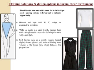 Clothing solutions & design options in formal wear for women:
a) Blouses and tops with U, V, scoop, or
asymmetric necklines
a) Wide leg pants in a crop length, pairing them
with a simple top in a neutral – defining the waist
with a cute belt.
b) Soft fabrics such as a simple sweater tucked
slightly into a pleated, full skirt will bring more
volume to the lower half, which balances the
proportions.
Shoulders or bust are wider than the waist & hips.
Goal – adding volume to lower half to balance
upper body.
 