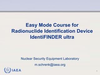 IAEA 1
Easy Mode Course for
Radionuclide Identification Device
IdentiFINDER ultra
Nuclear Security Equipment Laboratory
m.schrenk@iaea.org
 