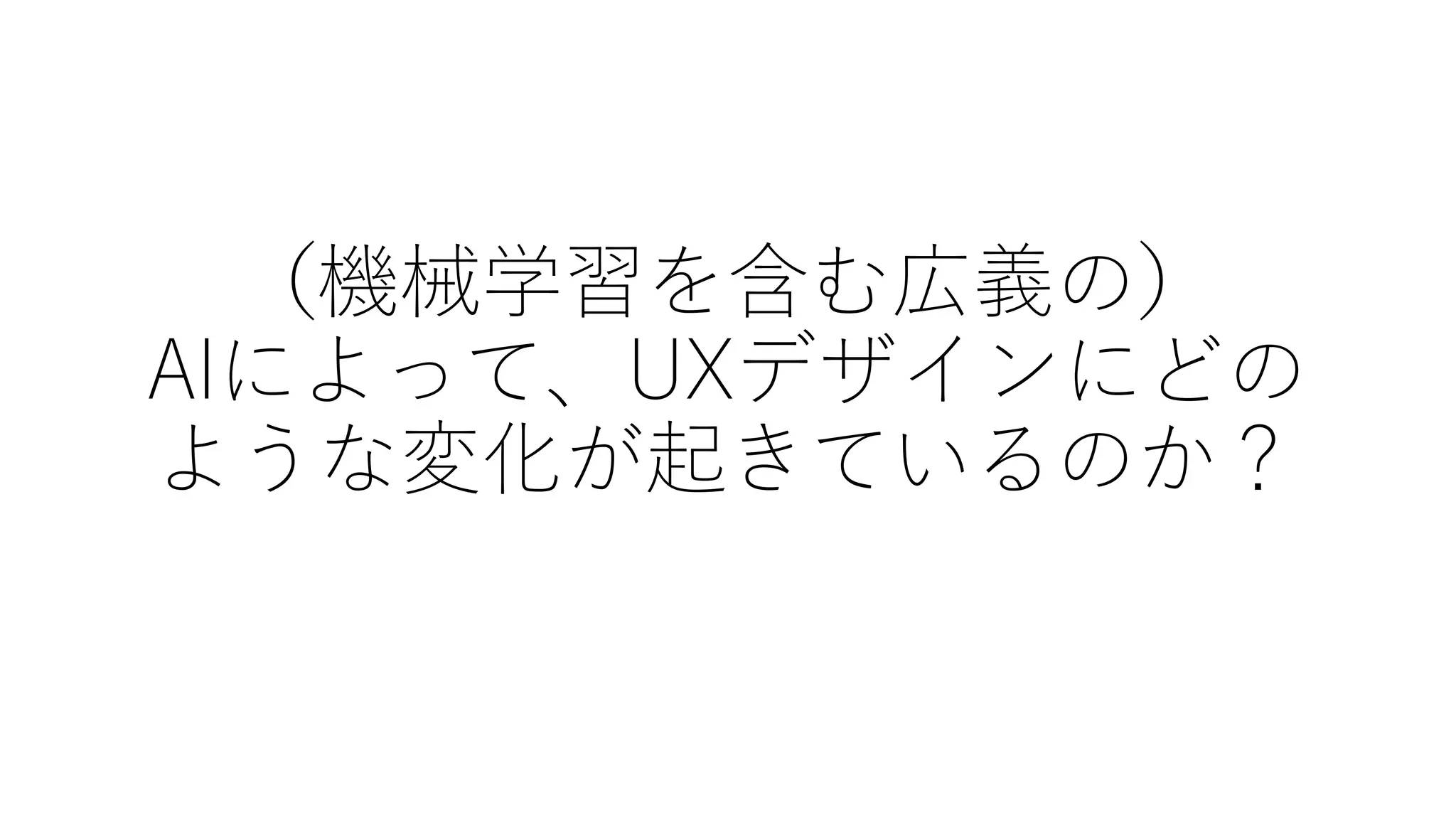 （機械学習を含む広義の）
AIによって、UXデザインにどの
ような変化が起きているのか？
 