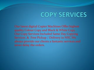 Our latest digital Copier Machines Offer highest 
quality Colour Copy and Black & White Copy . 
Our Copy Services Included Same Day Copying 
Services .& Free Pickup / Delivery in NYC.We 
always provide our clients a fantastic services and 
never delay the orders. 
 