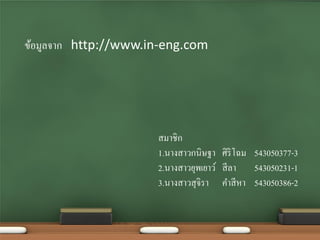 ข้อมูลจาก http://www.in-eng.com




                      สมาชิก
                      1.นางสาวกนิษฐา ศิริโฉม 543050377-3
                      2.นางสาวยุพเยาว์ สี ลา 543050231-1
                      3.นางสาวสุจิรา คาสี หา 543050386-2
 