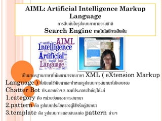 AIML: Artificial Intelligence Markup
                      Language
                การสืบค้นในรูปแบบภาษาธรรมชาติ
           Search Engine เทคโนโลยีการสืบค้น




      เป็ นมาตรฐานภาษาทีพฒนามาจากภาษา XML ( eXtension Markup
                        ่ ั
Language ) ซึงนิยมใช้พฒนาและกําหนดรูปแบบการสนทนาโต้ตอบของ
                 ่        ั
Chatter Bot ประกอบดวย 3 องค์ประกอบสําคัญได้แก่
                            ้
1.category คือ หน่วยย่อยของการสนทนา
2.pattern คือ รูปแบบประโยคของผูใ้ ช้หรือคูสนทนา
                                          ่
3.template คือ รูปแบบการตอบสนองต่อ pattern ต่างๆ
 