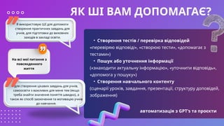 ЯК ШІ ВАМ ДОПОМАГАЄ?
• Створення тестів / перевірка відповідей
«перевіряю відповіді», «створюю тести», «допомагає з
тестами»)
• Пошук або уточнення інформації
(«знаходити актуальну інформацію», «уточнити відповідь»,
«допомога у пошуку»)
• Створення навчального контенту
(сценарії уроків, завдання, презентації, структуру доповідей,
зображення)
Я використовую ШІ для допомоги
створення практичних завдань для
учнів, для підготовки до виховних
заходів в закладі освіти.
На всі мої питання з
повсякденного
життя
для створення цікавих завдань для учнів,
самоосвіти з важливих для мене тем (якщо
треба знайти значення поняття швидко), а
також як спосіб заохочення та мотивацію учнів
до навчання.
автоматизація з GPT's та проєкти
 