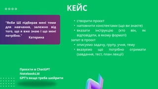 "Якби ШІ підбирав мені теми
для навчання, залежно від
того, що я вже знаю і що мені
потрібно."
КЕЙС
Катерина
• створити проєкт
• наповнити конспектами (що ви знаєте)
• вказати інструкцію (хто він, як
відповідати, в якому форматі)
запит в проєкт
• описуємо задачу, групу, учня, тему
• вказуємо що потрібно отримати
(завдання, тест, план лекції)
Проєкти в ChatGPT
NotebookLM
GPT's якщо треба шейрити
 