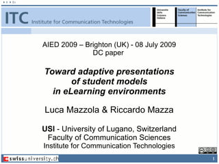 AIED 2009 – Brighton (UK) - 08 July 2009
              DC paper

Toward adaptive presentations
       of student models
  in eLearning environments

Luca Mazzola & Riccardo Mazza

USI - University of Lugano, Switzerland
 Faculty of Communication Sciences
Institute for Communication Technologies
                                           1
 
