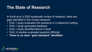 c
The State of Research
In Kurdi et al.’s 2020 systematic review of research, there are
gaps identified in the current research:
• Only 1 study evaluated AG questions in a classroom setting
• Only 1 study generated feedback
• Only 1 study identified Bloom’s level
• Only 14 studies evaluated question difficulty
• There is no clear “gold standard” identified
 