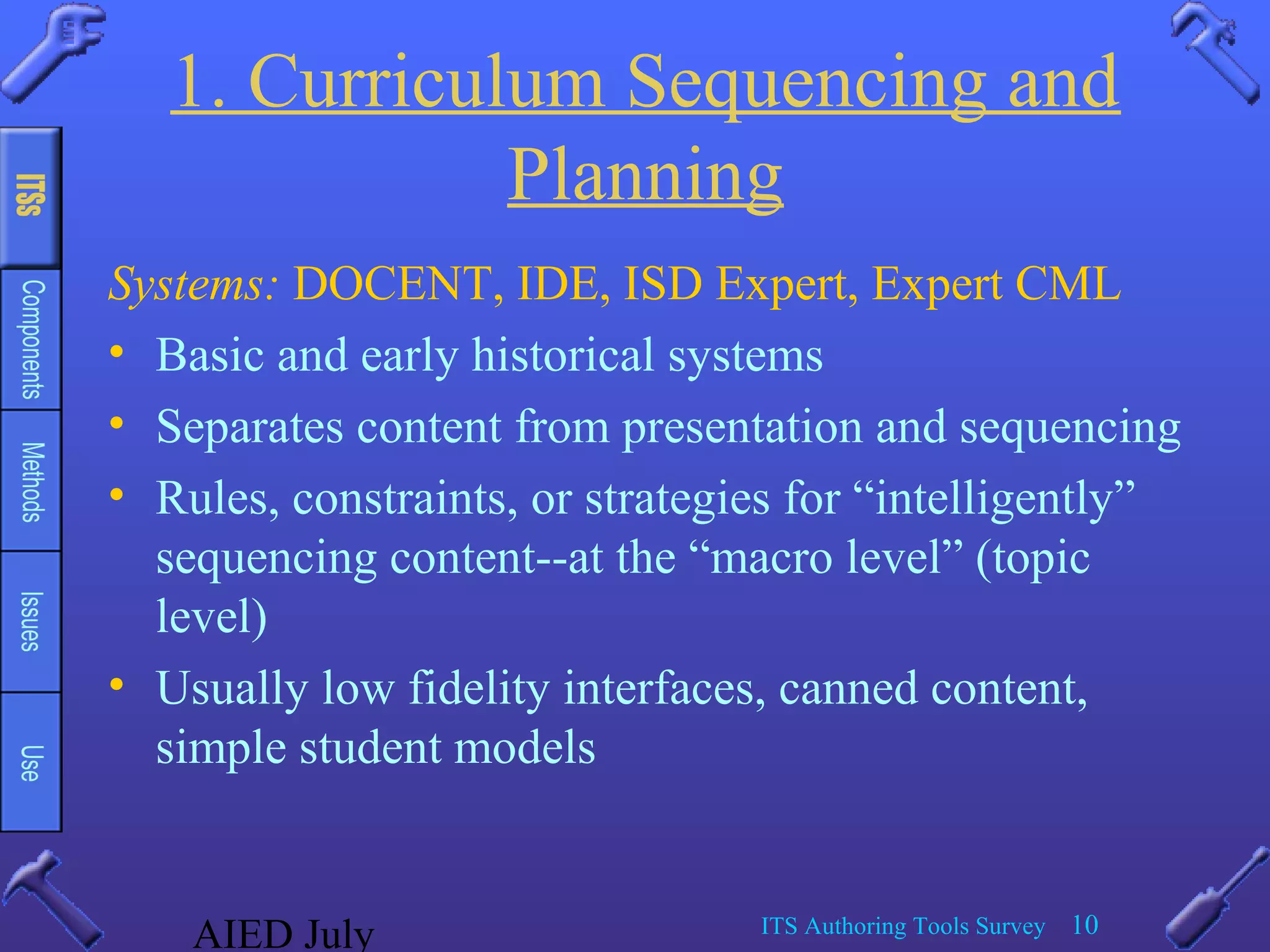 AIED July ITS Authoring Tools Survey 10
1. Curriculum Sequencing and
Planning
Systems: DOCENT, IDE, ISD Expert, Expert CML
• Basic and early historical systems
• Separates content from presentation and sequencing
• Rules, constraints, or strategies for “intelligently”
sequencing content--at the “macro level” (topic
level)
• Usually low fidelity interfaces, canned content,
simple student models
 