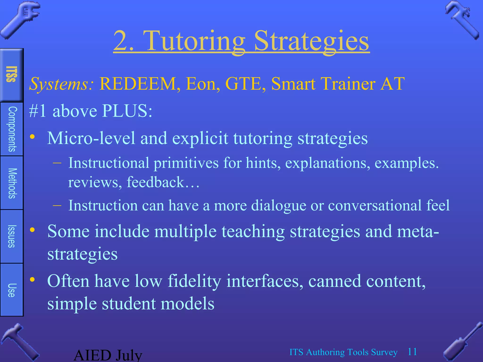 AIED July ITS Authoring Tools Survey 11
2. Tutoring Strategies
Systems: REDEEM, Eon, GTE, Smart Trainer AT
#1 above PLUS:
• Micro-level and explicit tutoring strategies
– Instructional primitives for hints, explanations, examples.
reviews, feedback…
– Instruction can have a more dialogue or conversational feel
• Some include multiple teaching strategies and meta-
strategies
• Often have low fidelity interfaces, canned content,
simple student models
 