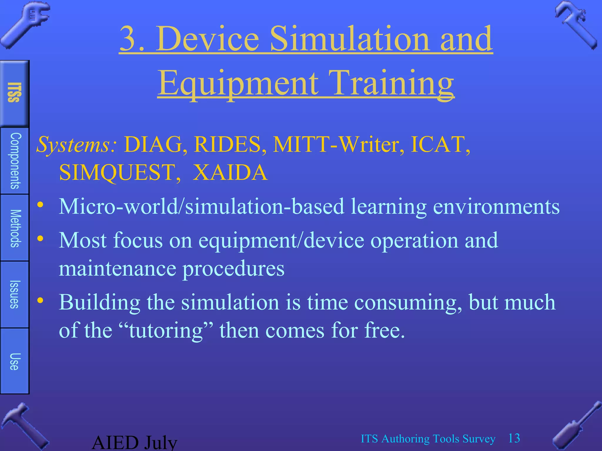 AIED July ITS Authoring Tools Survey 13
3. Device Simulation and
Equipment Training
Systems: DIAG, RIDES, MITT-Writer, ICAT,
SIMQUEST, XAIDA
• Micro-world/simulation-based learning environments
• Most focus on equipment/device operation and
maintenance procedures
• Building the simulation is time consuming, but much
of the “tutoring” then comes for free.
 