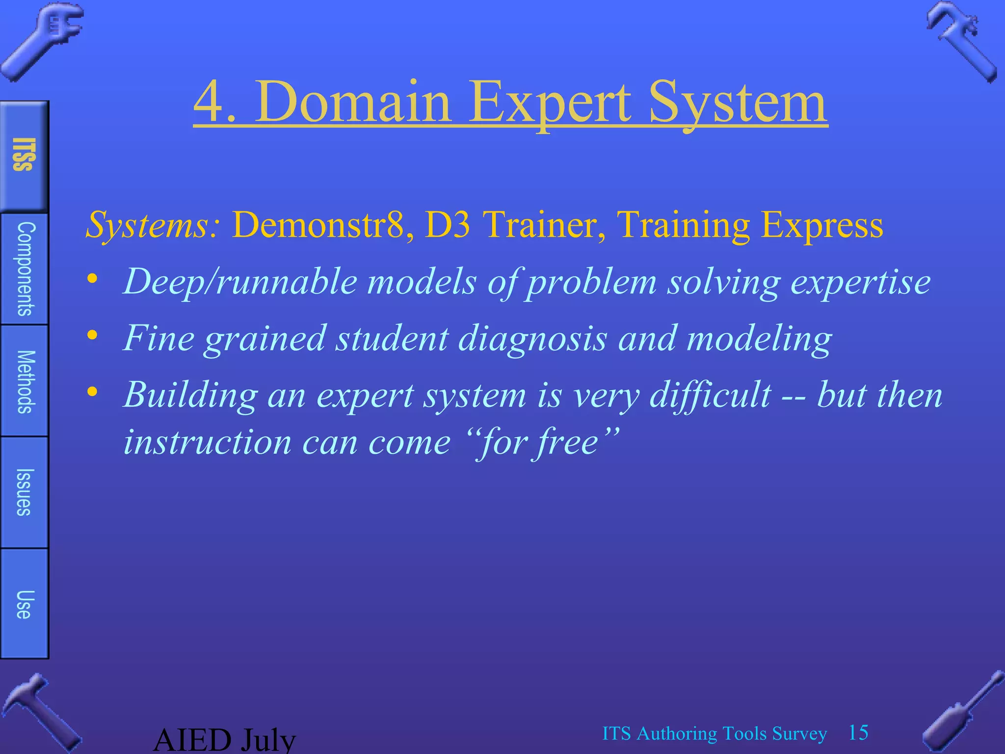 AIED July ITS Authoring Tools Survey 15
4. Domain Expert System
Systems: Demonstr8, D3 Trainer, Training Express
• Deep/runnable models of problem solving expertise
• Fine grained student diagnosis and modeling
• Building an expert system is very difficult -- but then
instruction can come “for free”
 