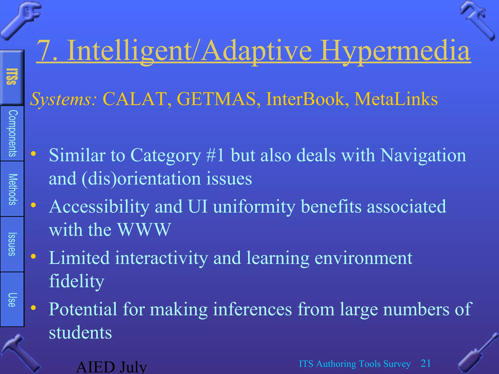AIED July ITS Authoring Tools Survey 21
7. Intelligent/Adaptive Hypermedia
Systems: CALAT, GETMAS, InterBook, MetaLinks
• Similar to Category #1 but also deals with Navigation
and (dis)orientation issues
• Accessibility and UI uniformity benefits associated
with the WWW
• Limited interactivity and learning environment
fidelity
• Potential for making inferences from large numbers of
students
 