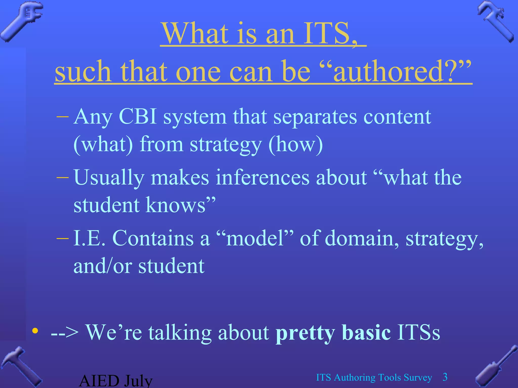 AIED July ITS Authoring Tools Survey 3
What is an ITS,
such that one can be “authored?”
– Any CBI system that separates content
(what) from strategy (how)
– Usually makes inferences about “what the
student knows”
– I.E. Contains a “model” of domain, strategy,
and/or student
• --> We’re talking about pretty basic ITSs
 