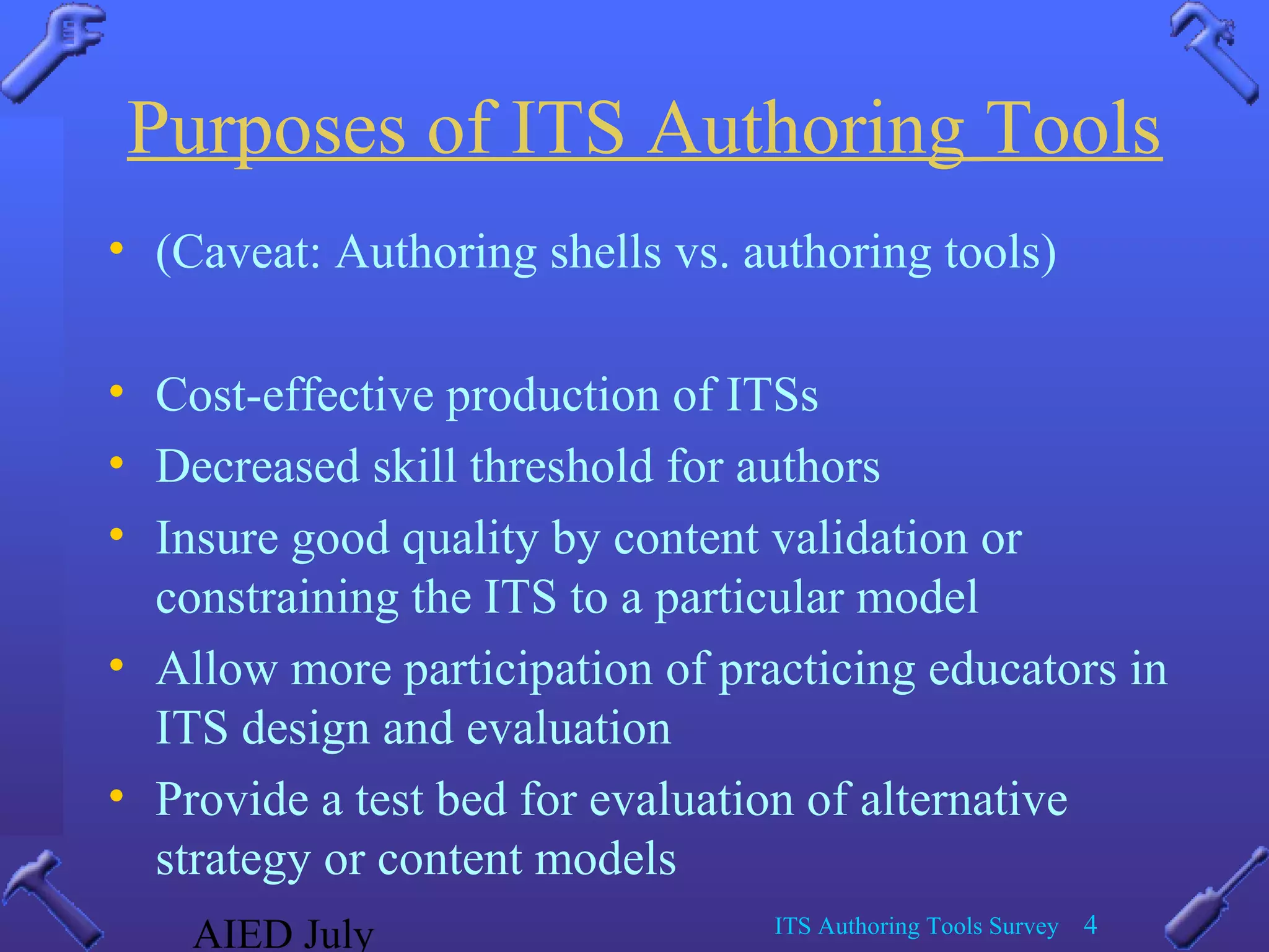 AIED July ITS Authoring Tools Survey 4
Purposes of ITS Authoring Tools
• (Caveat: Authoring shells vs. authoring tools)
• Cost-effective production of ITSs
• Decreased skill threshold for authors
• Insure good quality by content validation or
constraining the ITS to a particular model
• Allow more participation of practicing educators in
ITS design and evaluation
• Provide a test bed for evaluation of alternative
strategy or content models
 