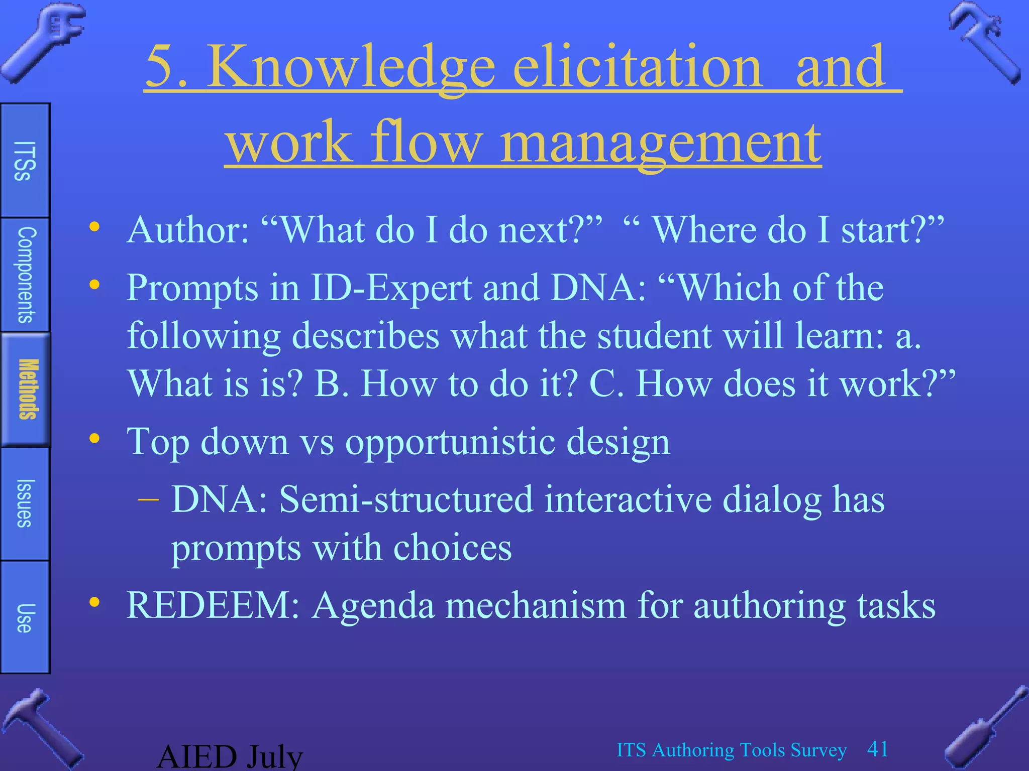 AIED July ITS Authoring Tools Survey 41
5. Knowledge elicitation and
work flow management
• Author: “What do I do next?” “ Where do I start?”
• Prompts in ID-Expert and DNA: “Which of the
following describes what the student will learn: a.
What is is? B. How to do it? C. How does it work?”
• Top down vs opportunistic design
– DNA: Semi-structured interactive dialog has
prompts with choices
• REDEEM: Agenda mechanism for authoring tasks
 