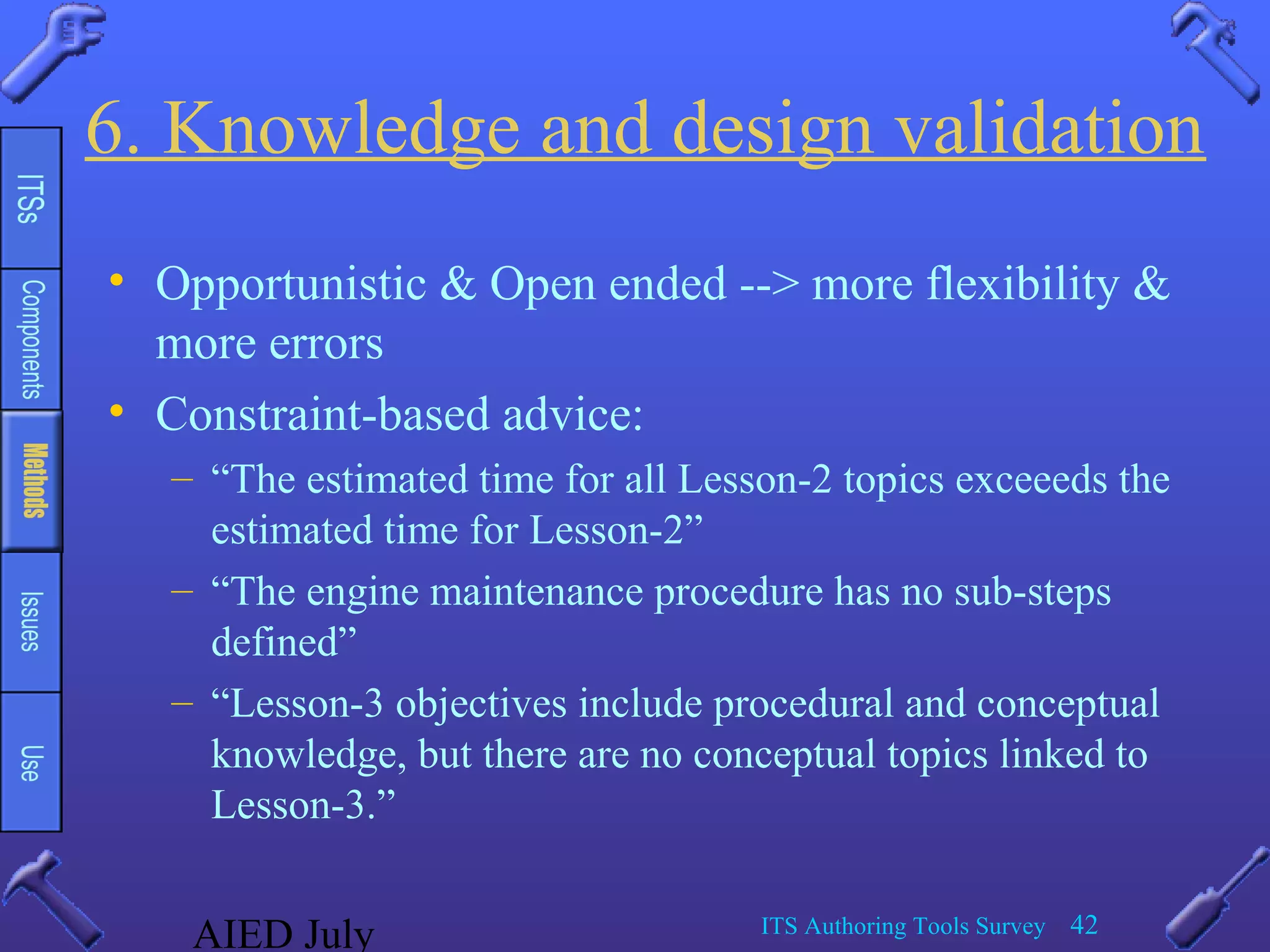 AIED July ITS Authoring Tools Survey 42
6. Knowledge and design validation
• Opportunistic & Open ended --> more flexibility &
more errors
• Constraint-based advice:
– “The estimated time for all Lesson-2 topics exceeeds the
estimated time for Lesson-2”
– “The engine maintenance procedure has no sub-steps
defined”
– “Lesson-3 objectives include procedural and conceptual
knowledge, but there are no conceptual topics linked to
Lesson-3.”
 