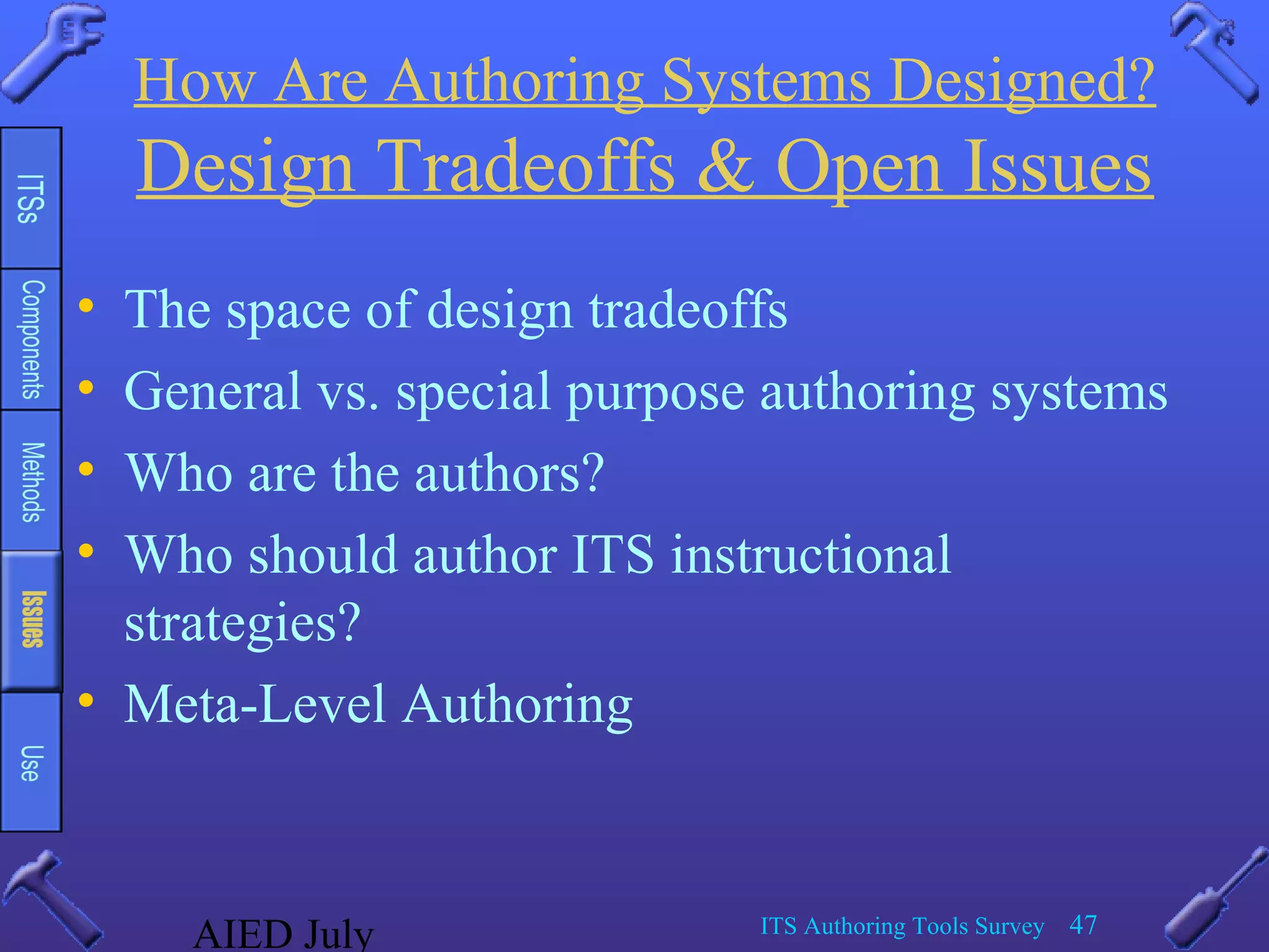 AIED July ITS Authoring Tools Survey 47
How Are Authoring Systems Designed?
Design Tradeoffs & Open Issues
• The space of design tradeoffs
• General vs. special purpose authoring systems
• Who are the authors?
• Who should author ITS instructional
strategies?
• Meta-Level Authoring
 