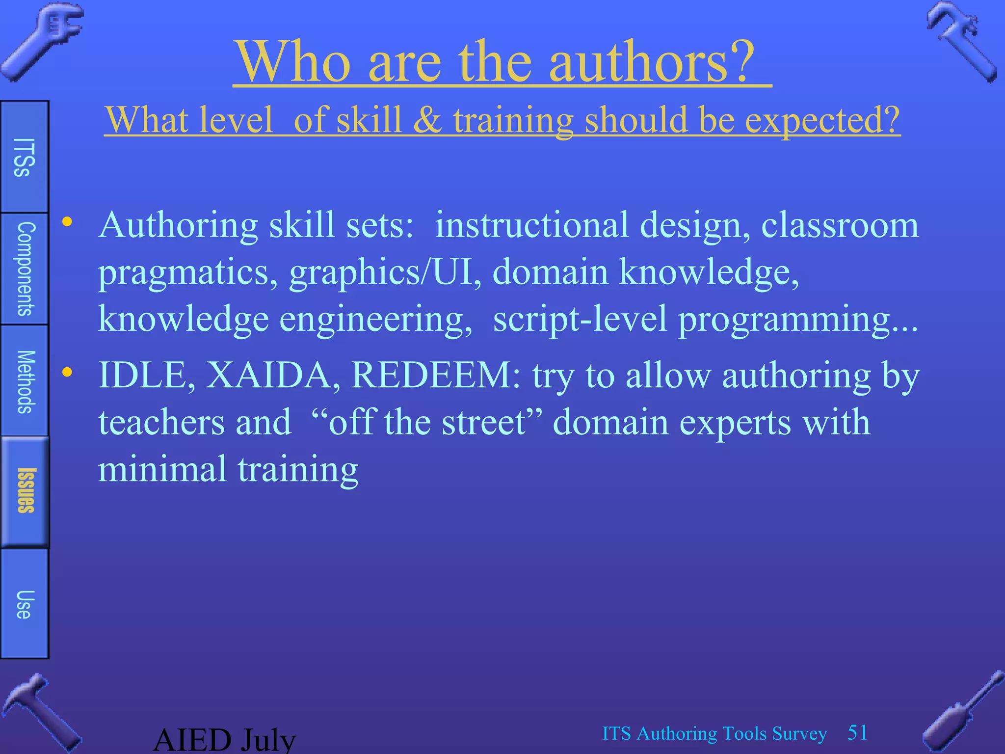 AIED July ITS Authoring Tools Survey 51
Who are the authors?
What level of skill & training should be expected?
• Authoring skill sets: instructional design, classroom
pragmatics, graphics/UI, domain knowledge,
knowledge engineering, script-level programming...
• IDLE, XAIDA, REDEEM: try to allow authoring by
teachers and “off the street” domain experts with
minimal training
 
