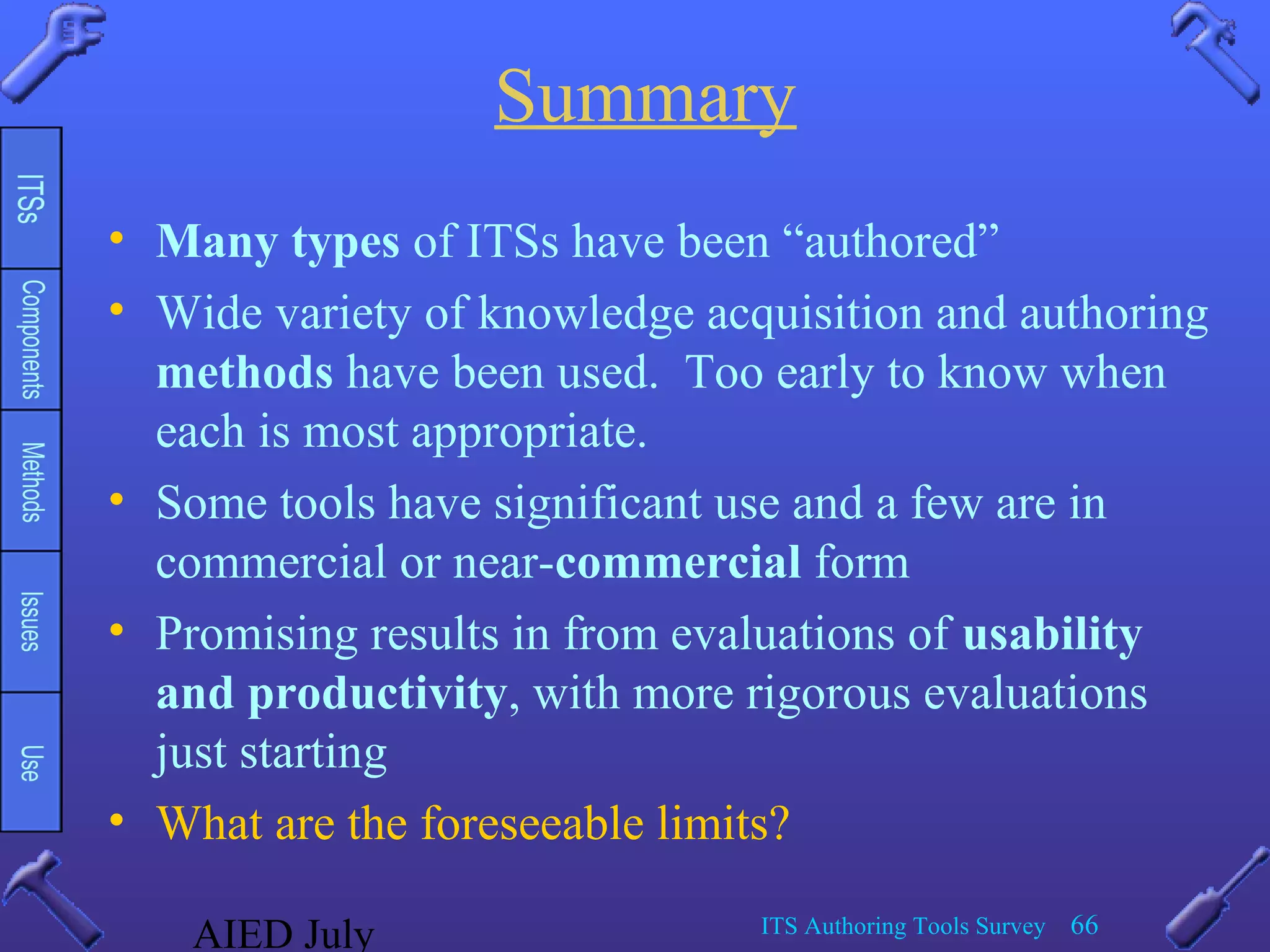 AIED July ITS Authoring Tools Survey 66
Summary
• Many types of ITSs have been “authored”
• Wide variety of knowledge acquisition and authoring
methods have been used. Too early to know when
each is most appropriate.
• Some tools have significant use and a few are in
commercial or near-commercial form
• Promising results in from evaluations of usability
and productivity, with more rigorous evaluations
just starting
• What are the foreseeable limits?
 