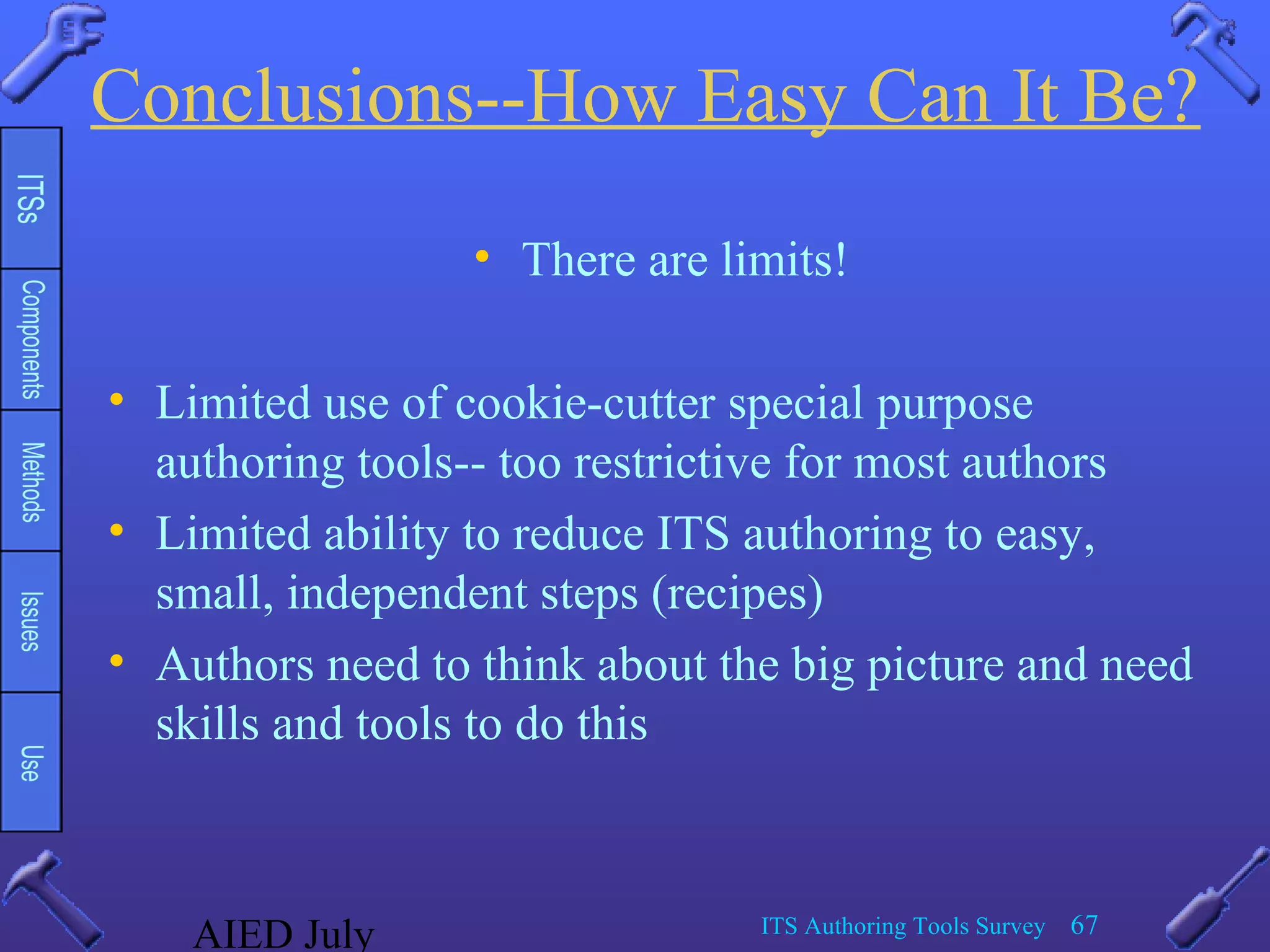 AIED July ITS Authoring Tools Survey 67
Conclusions--How Easy Can It Be?
• There are limits!
• Limited use of cookie-cutter special purpose
authoring tools-- too restrictive for most authors
• Limited ability to reduce ITS authoring to easy,
small, independent steps (recipes)
• Authors need to think about the big picture and need
skills and tools to do this
 